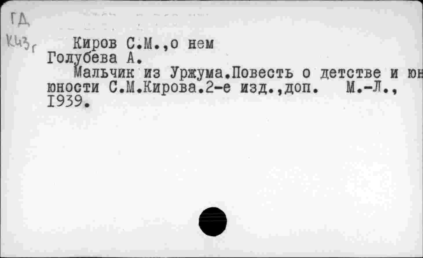 ﻿ГД, 7 7 7'?............
Киров С.М.,о нем
Голубева А.
Мальчик из Уржума.Повесть о детстве и юности С.М.Кирова.2-е изд..доп. М.-Л., 1939.